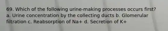 69. Which of the following urine-making processes occurs first? a. Urine concentration by the collecting ducts b. Glomerular filtration c. Reabsorption of Na+ d. Secretion of K+