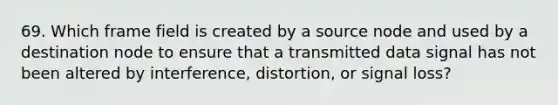 69. Which frame field is created by a source node and used by a destination node to ensure that a transmitted data signal has not been altered by interference, distortion, or signal loss?