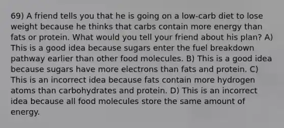 69) A friend tells you that he is going on a low-carb diet to lose weight because he thinks that carbs contain more energy than fats or protein. What would you tell your friend about his plan? A) This is a good idea because sugars enter the fuel breakdown pathway earlier than other food molecules. B) This is a good idea because sugars have more electrons than fats and protein. C) This is an incorrect idea because fats contain more hydrogen atoms than carbohydrates and protein. D) This is an incorrect idea because all food molecules store the same amount of energy.