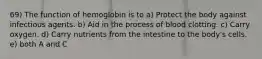 69) The function of hemoglobin is to a) Protect the body against infectious agents. b) Aid in the process of blood clotting. c) Carry oxygen. d) Carry nutrients from the intestine to the body's cells. e) both A and C