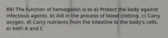 69) The function of hemoglobin is to a) Protect the body against infectious agents. b) Aid in the process of blood clotting. c) Carry oxygen. d) Carry nutrients from the intestine to the body's cells. e) both A and C