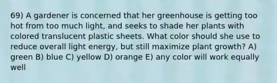 69) A gardener is concerned that her greenhouse is getting too hot from too much light, and seeks to shade her plants with colored translucent plastic sheets. What color should she use to reduce overall light energy, but still maximize plant growth? A) green B) blue C) yellow D) orange E) any color will work equally well