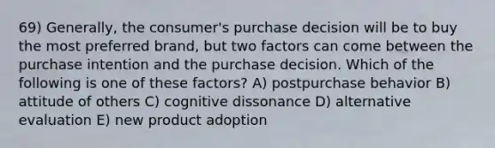 69) Generally, the consumer's purchase decision will be to buy the most preferred brand, but two factors can come between the purchase intention and the purchase decision. Which of the following is one of these factors? A) postpurchase behavior B) attitude of others C) cognitive dissonance D) alternative evaluation E) new product adoption