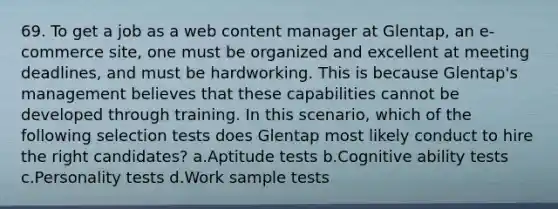 69. To get a job as a web content manager at Glentap, an e-commerce site, one must be organized and excellent at meeting deadlines, and must be hardworking. This is because Glentap's management believes that these capabilities cannot be developed through training. In this scenario, which of the following selection tests does Glentap most likely conduct to hire the right candidates? a.Aptitude tests b.Cognitive ability tests c.Personality tests d.Work sample tests