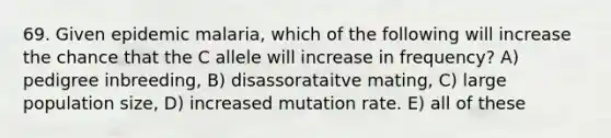 69. Given epidemic malaria, which of the following will increase the chance that the C allele will increase in frequency? A) pedigree inbreeding, B) disassorataitve mating, C) large population size, D) increased mutation rate. E) all of these