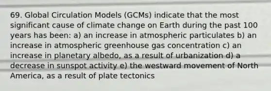 69. Global Circulation Models (GCMs) indicate that the most significant cause of climate change on Earth during the past 100 years has been: a) an increase in atmospheric particulates b) an increase in atmospheric greenhouse gas concentration c) an increase in planetary albedo, as a result of urbanization d) a decrease in sunspot activity e) the westward movement of North America, as a result of plate tectonics