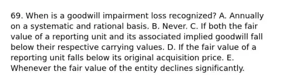 69. When is a goodwill impairment loss recognized? A. Annually on a systematic and rational basis. B. Never. C. If both the fair value of a reporting unit and its associated implied goodwill fall below their respective carrying values. D. If the fair value of a reporting unit falls below its original acquisition price. E. Whenever the fair value of the entity declines significantly.