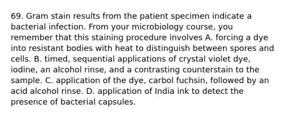 69. Gram stain results from the patient specimen indicate a bacterial infection. From your microbiology course, you remember that this staining procedure involves A. forcing a dye into resistant bodies with heat to distinguish between spores and cells. B. timed, sequential applications of crystal violet dye, iodine, an alcohol rinse, and a contrasting counterstain to the sample. C. application of the dye, carbol fuchsin, followed by an acid alcohol rinse. D. application of India ink to detect the presence of bacterial capsules.