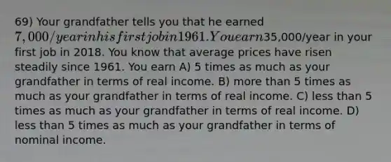 69) Your grandfather tells you that he earned 7,000/year in his first job in 1961. You earn35,000/year in your first job in 2018. You know that average prices have risen steadily since 1961. You earn A) 5 times as much as your grandfather in terms of real income. B) more than 5 times as much as your grandfather in terms of real income. C) less than 5 times as much as your grandfather in terms of real income. D) less than 5 times as much as your grandfather in terms of nominal income.