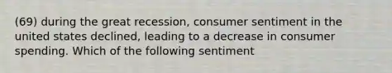 (69) during the great recession, consumer sentiment in the united states declined, leading to a decrease in consumer spending. Which of the following sentiment