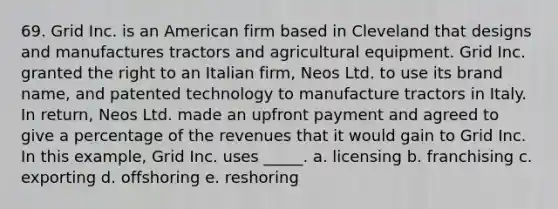 69. Grid Inc. is an American firm based in Cleveland that designs and manufactures tractors and agricultural equipment. Grid Inc. granted the right to an Italian firm, Neos Ltd. to use its brand name, and patented technology to manufacture tractors in Italy. In return, Neos Ltd. made an upfront payment and agreed to give a percentage of the revenues that it would gain to Grid Inc. In this example, Grid Inc. uses _____. a. licensing b. franchising c. exporting d. offshoring e. reshoring