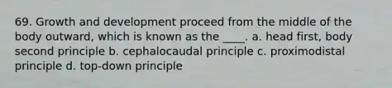 69. Growth and development proceed from the middle of the body outward, which is known as the ____. a. head first, body second principle b. cephalocaudal principle c. proximodistal principle d. top-down principle