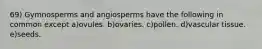 69) Gymnosperms and angiosperms have the following in common except a)ovules. b)ovaries. c)pollen. d)vascular tissue. e)seeds.