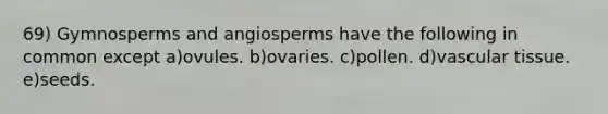 69) Gymnosperms and angiosperms have the following in common except a)ovules. b)ovaries. c)pollen. d)vascular tissue. e)seeds.