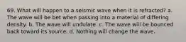 69. What will happen to a seismic wave when it is refracted? a. The wave will be bet when passing into a material of differing density. b. The wave will undulate. c. The wave will be bounced back toward its source. d. Nothing will change the wave.