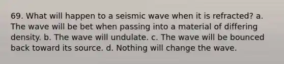 69. What will happen to a seismic wave when it is refracted? a. The wave will be bet when passing into a material of differing density. b. The wave will undulate. c. The wave will be bounced back toward its source. d. Nothing will change the wave.