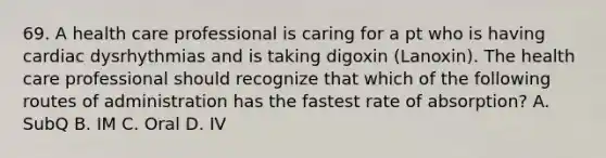 69. A health care professional is caring for a pt who is having cardiac dysrhythmias and is taking digoxin (Lanoxin). The health care professional should recognize that which of the following routes of administration has the fastest rate of absorption? A. SubQ B. IM C. Oral D. IV