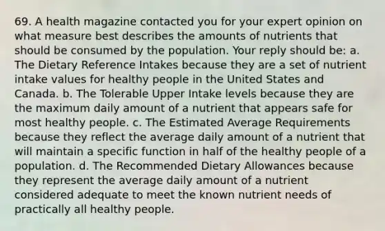 69. A health magazine contacted you for your expert opinion on what measure best describes the amounts of nutrients that should be consumed by the population. Your reply should be: a. The Dietary Reference Intakes because they are a set of nutrient intake values for healthy people in the United States and Canada. b. The Tolerable Upper Intake levels because they are the maximum daily amount of a nutrient that appears safe for most healthy people. c. The Estimated Average Requirements because they reflect the average daily amount of a nutrient that will maintain a specific function in half of the healthy people of a population. d. The Recommended Dietary Allowances because they represent the average daily amount of a nutrient considered adequate to meet the known nutrient needs of practically all healthy people.