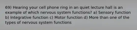 69) Hearing your cell phone ring in an quiet lecture hall is an example of which nervous system functions? a) Sensory function b) Integrative function c) Motor function d) More than one of the types of nervous system functions