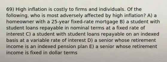 69) High inflation is costly to firms and individuals. Of the following, who is most adversely affected by high inflation? A) a homeowner with a 25-year fixed-rate mortgage B) a student with student loans repayable in nominal terms at a fixed rate of interest C) a student with student loans repayable on an indexed basis at a variable rate of interest D) a senior whose retirement income is an indexed pension plan E) a senior whose retirement income is fixed in dollar terms