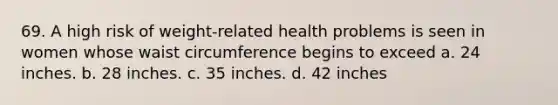 69. A high risk of weight-related health problems is seen in women whose waist circumference begins to exceed a. 24 inches. b. 28 inches. c. 35 inches. d. 42 inches