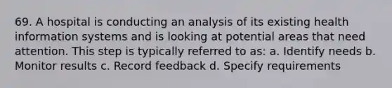 69. A hospital is conducting an analysis of its existing health information systems and is looking at potential areas that need attention. This step is typically referred to as: a. Identify needs b. Monitor results c. Record feedback d. Specify requirements