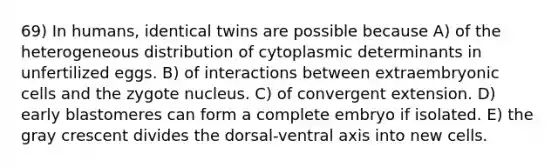 69) In humans, identical twins are possible because A) of the heterogeneous distribution of cytoplasmic determinants in unfertilized eggs. B) of interactions between extraembryonic cells and the zygote nucleus. C) of convergent extension. D) early blastomeres can form a complete embryo if isolated. E) the gray crescent divides the dorsal-ventral axis into new cells.