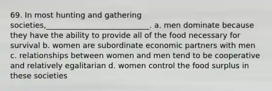 69. In most hunting and gathering societies,___________________________.​ a. ​men dominate because they have the ability to provide all of the food necessary for survival b. ​women are subordinate economic partners with men c. ​relationships between women and men tend to be cooperative and relatively egalitarian d. ​women control the food surplus in these societies