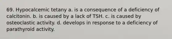 69. Hypocalcemic tetany a. is a consequence of a deficiency of calcitonin. b. is caused by a lack of TSH. с. is caused by osteoclastic activity. d. develops in response to a deficiency of parathyroid activity.