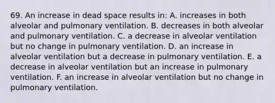 69. An increase in dead space results in: A. increases in both alveolar and pulmonary ventilation. B. decreases in both alveolar and pulmonary ventilation. C. a decrease in alveolar ventilation but no change in pulmonary ventilation. D. an increase in alveolar ventilation but a decrease in pulmonary ventilation. E. a decrease in alveolar ventilation but an increase in pulmonary ventilation. F. an increase in alveolar ventilation but no change in pulmonary ventilation.