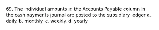 69. The individual amounts in the Accounts Payable column in the cash payments journal are posted to the subsidiary ledger a. daily. b. monthly. c. weekly. d. yearly