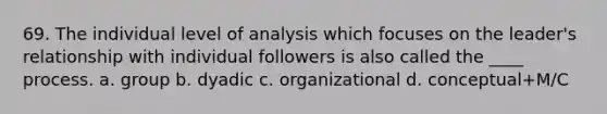 69. The individual level of analysis which focuses on the leader's relationship with individual followers is also called the ____ process. a. group b. dyadic c. organizational d. conceptual+M/C