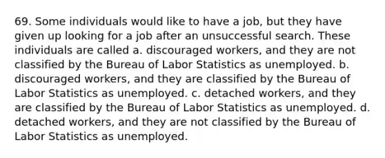 69. Some individuals would like to have a job, but they have given up looking for a job after an unsuccessful search. These individuals are called a. discouraged workers, and they are not classified by the Bureau of Labor Statistics as unemployed. b. discouraged workers, and they are classified by the Bureau of Labor Statistics as unemployed. c. detached workers, and they are classified by the Bureau of Labor Statistics as unemployed. d. detached workers, and they are not classified by the Bureau of Labor Statistics as unemployed.