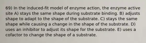 69) In the induced-fit model of enzyme action, the enzyme active site A) stays the same shape during substrate binding. B) adjusts shape to adapt to the shape of the substrate. C) stays the same shape while causing a change in the shape of the substrate. D) uses an inhibitor to adjust its shape for the substrate. E) uses a cofactor to change the shape of a substrate.