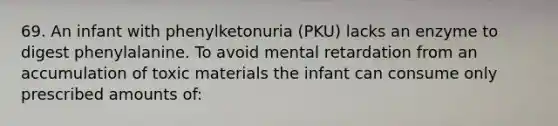 69. An infant with phenylketonuria (PKU) lacks an enzyme to digest phenylalanine. To avoid mental retardation from an accumulation of toxic materials the infant can consume only prescribed amounts of: