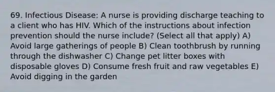 69. Infectious Disease: A nurse is providing discharge teaching to a client who has HIV. Which of the instructions about infection prevention should the nurse include? (Select all that apply) A) Avoid large gatherings of people B) Clean toothbrush by running through the dishwasher C) Change pet litter boxes with disposable gloves D) Consume fresh fruit and raw vegetables E) Avoid digging in the garden