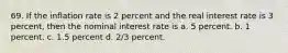 69. If the inflation rate is 2 percent and the real interest rate is 3 percent, then the nominal interest rate is a. 5 percent. b. 1 percent. c. 1.5 percent d. 2/3 percent.