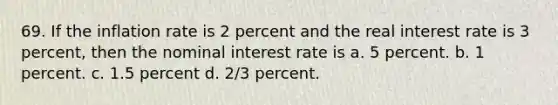 69. If the inflation rate is 2 percent and the real interest rate is 3 percent, then the nominal interest rate is a. 5 percent. b. 1 percent. c. 1.5 percent d. 2/3 percent.