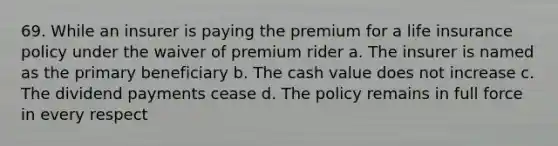 69. While an insurer is paying the premium for a life insurance policy under the waiver of premium rider a. The insurer is named as the primary beneficiary b. The cash value does not increase c. The dividend payments cease d. The policy remains in full force in every respect