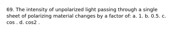 69. The intensity of unpolarized light passing through a single sheet of polarizing material changes by a factor of: a. 1. b. 0.5. c. cos . d. cos2 .