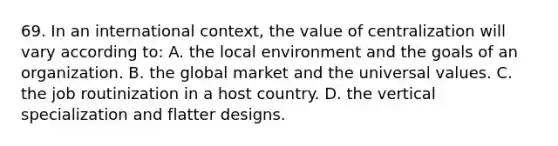 69. In an international context, the value of centralization will vary according to: A. the local environment and the goals of an organization. B. the global market and the universal values. C. the job routinization in a host country. D. the vertical specialization and flatter designs.