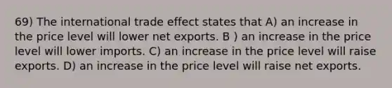 69) The international trade effect states that A) an increase in the price level will lower net exports. B ) an increase in the price level will lower imports. C) an increase in the price level will raise exports. D) an increase in the price level will raise net exports.