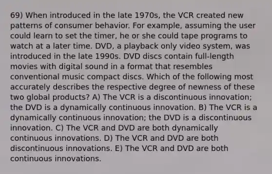 69) When introduced in the late 1970s, the VCR created new patterns of consumer behavior. For example, assuming the user could learn to set the timer, he or she could tape programs to watch at a later time. DVD, a playback only video system, was introduced in the late 1990s. DVD discs contain full-length movies with digital sound in a format that resembles conventional music compact discs. Which of the following most accurately describes the respective degree of newness of these two global products? A) The VCR is a discontinuous innovation; the DVD is a dynamically continuous innovation. B) The VCR is a dynamically continuous innovation; the DVD is a discontinuous innovation. C) The VCR and DVD are both dynamically continuous innovations. D) The VCR and DVD are both discontinuous innovations. E) The VCR and DVD are both continuous innovations.