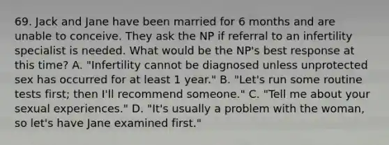 69. Jack and Jane have been married for 6 months and are unable to conceive. They ask the NP if referral to an infertility specialist is needed. What would be the NP's best response at this time? A. "Infertility cannot be diagnosed unless unprotected sex has occurred for at least 1 year." B. "Let's run some routine tests first; then I'll recommend someone." C. "Tell me about your sexual experiences." D. "It's usually a problem with the woman, so let's have Jane examined first."