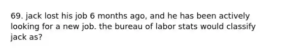 69. jack lost his job 6 months ago, and he has been actively looking for a new job. the bureau of labor stats would classify jack as?