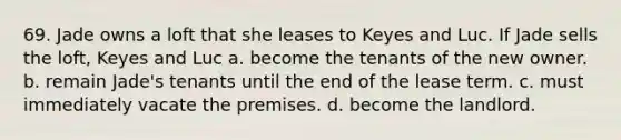 69. Jade owns a loft that she leases to Keyes and Luc. If Jade sells the loft, Keyes and Luc a. become the tenants of the new owner. b. remain Jade's tenants until the end of the lease term. c. must immediately vacate the premises. d. become the landlord.