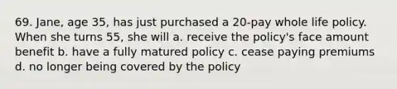 69. Jane, age 35, has just purchased a 20-pay whole life policy. When she turns 55, she will a. receive the policy's face amount benefit b. have a fully matured policy c. cease paying premiums d. no longer being covered by the policy