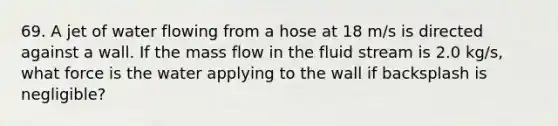 69. A jet of water flowing from a hose at 18 m/s is directed against a wall. If the mass flow in the fluid stream is 2.0 kg/s, what force is the water applying to the wall if backsplash is negligible?