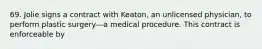 69. Jolie signs a contract with Keaton, an unlicensed physician, to perform plastic surgery—a medical procedure. This contract is enforceable by​