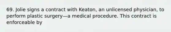 69. Jolie signs a contract with Keaton, an unlicensed physician, to perform plastic surgery—a medical procedure. This contract is enforceable by​